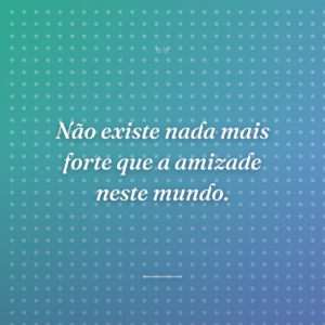 Não existe nada mais forte que a amizade neste mundo.