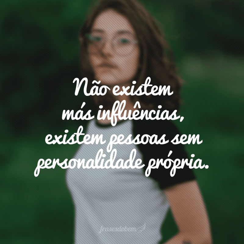 Não existem más influências, existem pessoas sem personalidade própria.