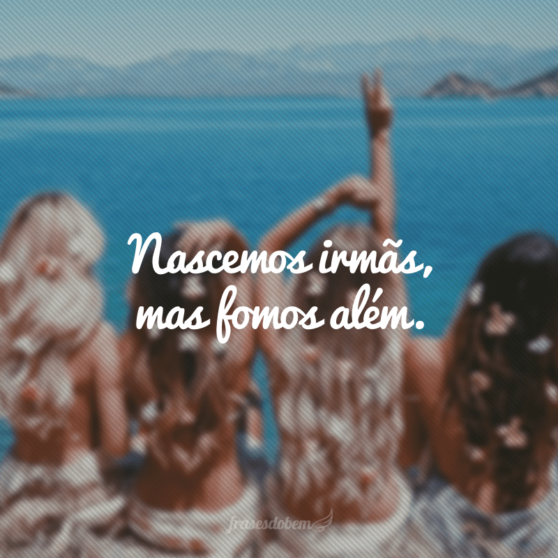 Nascemos irmãs, mas fomos além.