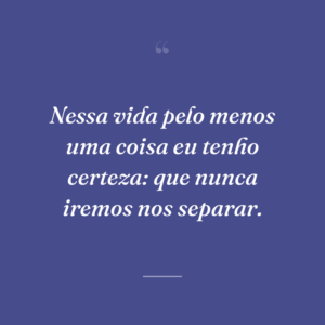 Nessa vida pelo menos uma coisa eu tenho certeza: que nunca iremos nos separar.