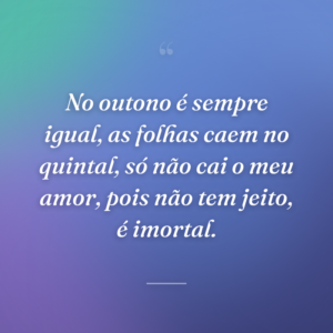 No outono é sempre igual, as folhas caem no quintal, só não cai o meu amor, pois não tem jeito, é imortal.