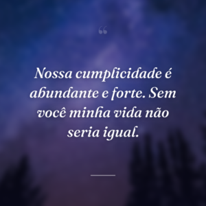 Nossa cumplicidade é abundante e forte. Sem você minha vida não seria igual.