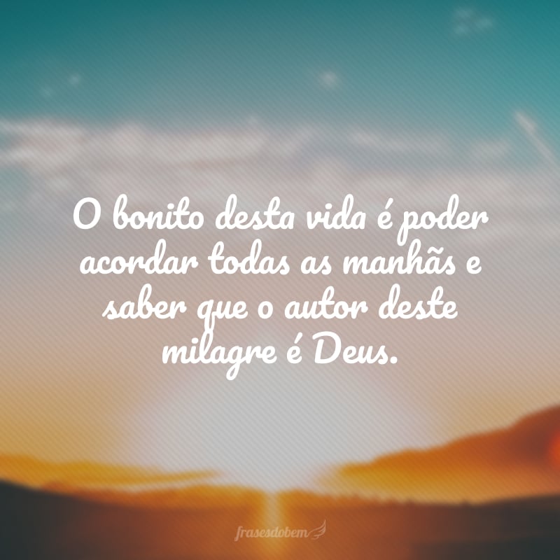 O bonito desta vida é poder acordar todas as manhãs e saber que o autor deste milagre é Deus.