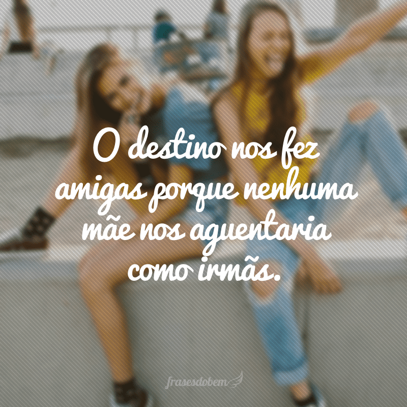 O destino nos fez amigas porque nenhuma mãe nos aguentaria como irmãs.