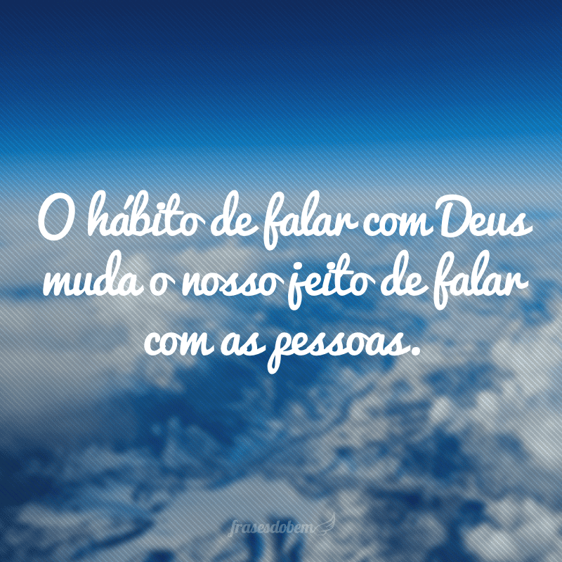 O hábito de falar com Deus muda o nosso jeito de falar com as pessoas.