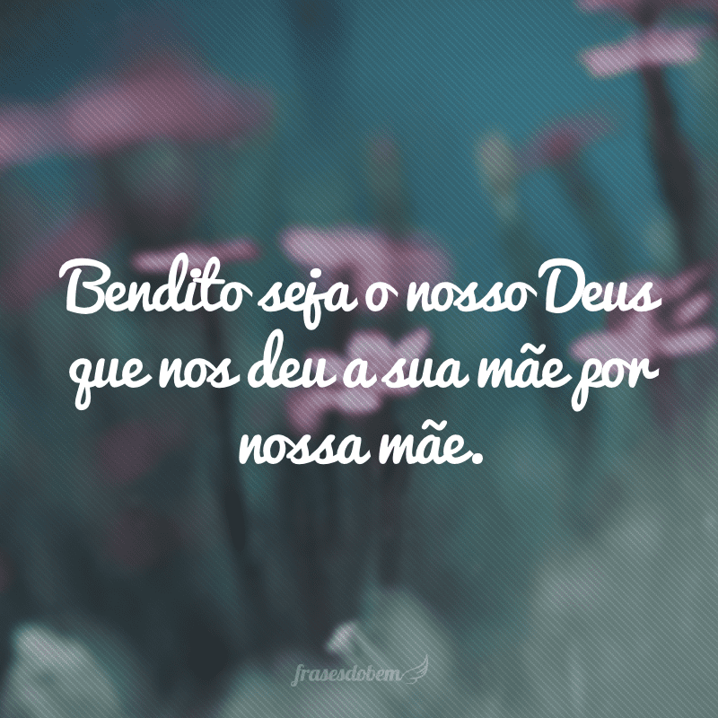 Bendito seja o nosso Deus que nos deu a sua mãe por nossa mãe.