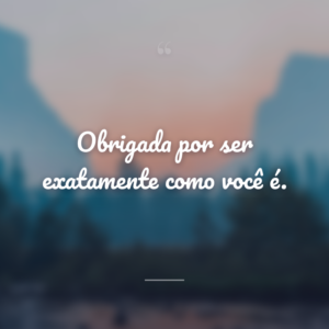 Obrigada por ser exatamente como você é.