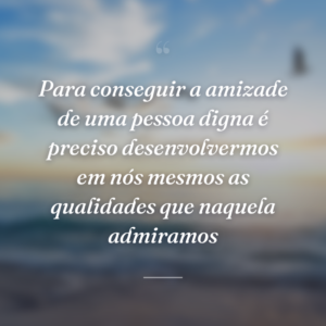 Para conseguir a amizade de uma pessoa digna é preciso desenvolvermos em nós mesmos as qualidades que naquela admiramos