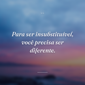 Para ser insubstituível, você precisa ser diferente.