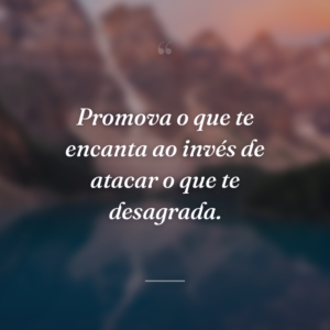 Promova o que te encanta ao invés de atacar o que te desagrada.
