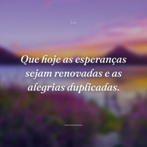 Que hoje as esperanças sejam renovadas e as alegrias duplicadas.