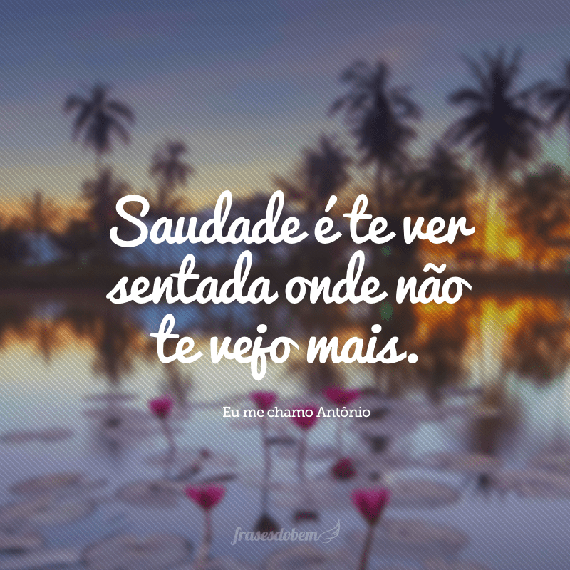 Saudade é te ver sentada onde não te vejo mais.