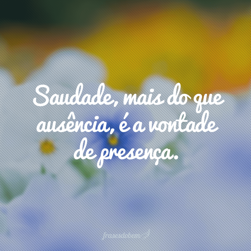 Saudade, mais do que ausência, é a vontade de presença.