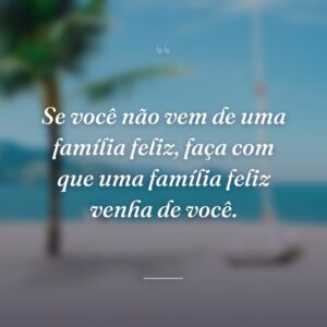 Se você não vem de uma família feliz, faça com que uma família feliz venha de você.