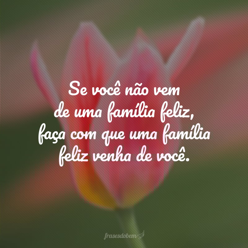 Se você não vem de uma família feliz, faça com que uma família feliz venha de você.