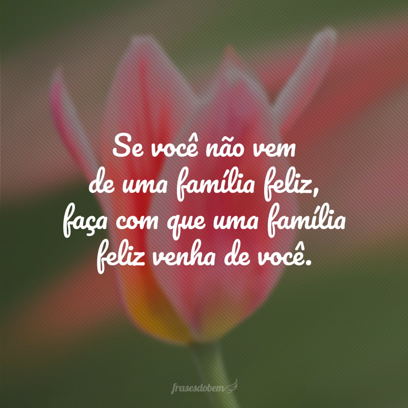 Se você não vem de uma família feliz, faça com que uma família feliz venha de você.