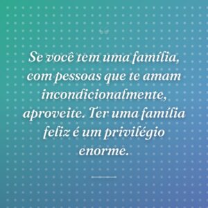 Se você tem uma família, com pessoas que te amam incondicionalmente, aproveite. Ter uma família feliz é um privilégio enorme.