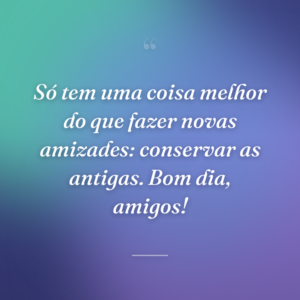 Só tem uma coisa melhor do que fazer novas amizades: conservar as antigas. Bom dia, amigos!