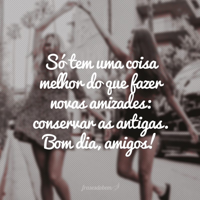 Só tem uma coisa melhor do que fazer novas amizades: conservar as antigas. Bom dia, amigos!