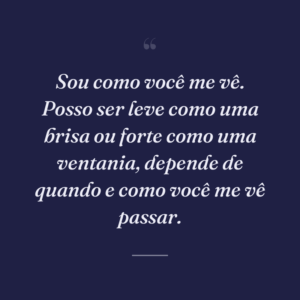 Sou como você me vê. Posso ser leve como uma brisa ou forte como uma ventania, depende de quando e como você me vê passar.