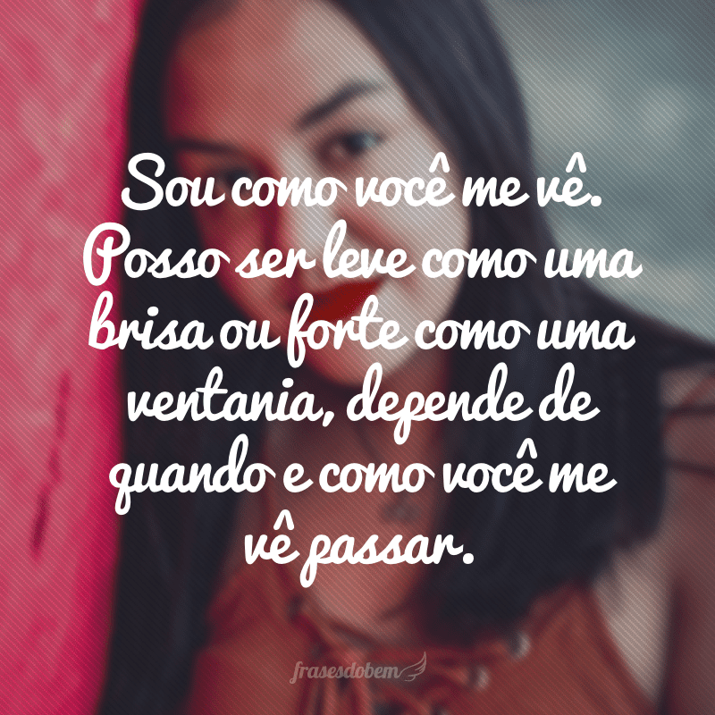 Sou como você me vê. Posso ser leve como uma brisa ou forte como uma ventania, depende de quando e como você me vê passar. 