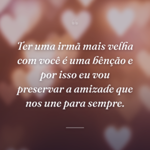 Ter uma irmã mais velha com você é uma bênção e por isso eu vou preservar a amizade que nos une para sempre.