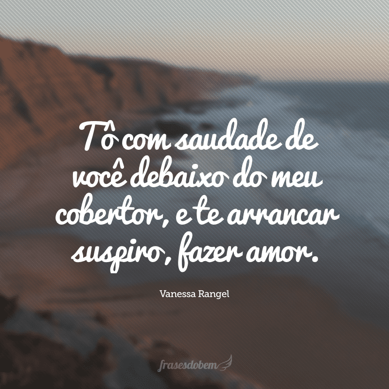 Tô com saudade de você debaixo do meu cobertor, e te arrancar suspiro, fazer amor.