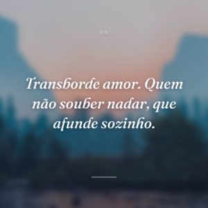 Transborde amor. Quem não souber nadar, que afunde sozinho.