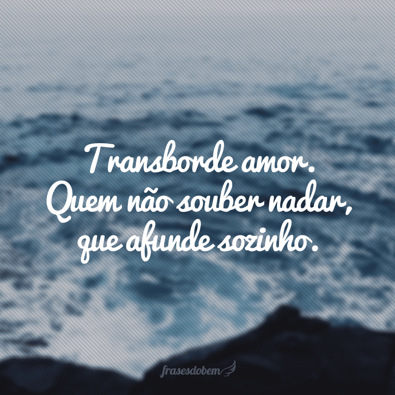 Transborde amor. Quem não souber nadar, que afunde sozinho.