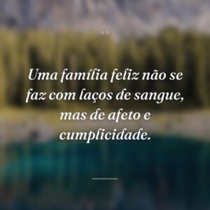 Uma família feliz não se faz com laços de sangue, mas de afeto e cumplicidade.