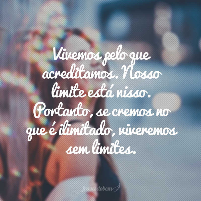 Vivemos pelo que acreditamos. Nosso limite está nisso. Portanto, se cremos no que é ilimitado, viveremos sem limites.