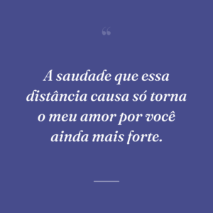 A saudade que essa distância causa só torna o meu amor por você ainda mais forte.