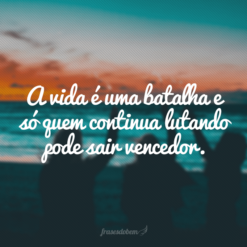 A vida é uma batalha e só quem continua lutando pode sair vencedor.