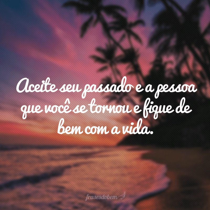 Aceite seu passado e a pessoa que você se tornou e fique de bem com a vida.