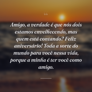 Amigo, a verdade é que nós dois estamos envelhecendo, mas quem está contando? Feliz aniversário! Toda a sorte do mundo para você nessa vida, porque a minha é ter você como amigo.
