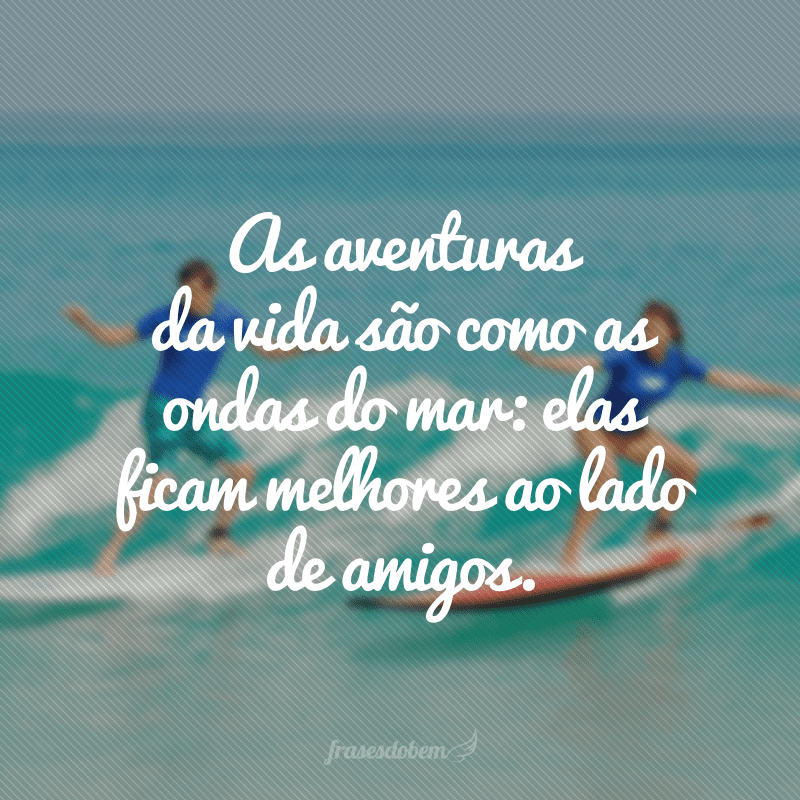 As aventuras da vida são como as ondas do mar: elas ficam melhores ao lado de amigos.