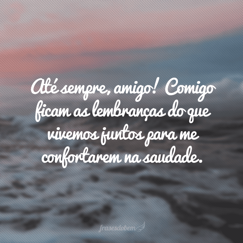 Até sempre, amigo! Comigo ficam as lembranças do que vivemos juntos para me confortarem na saudade. 