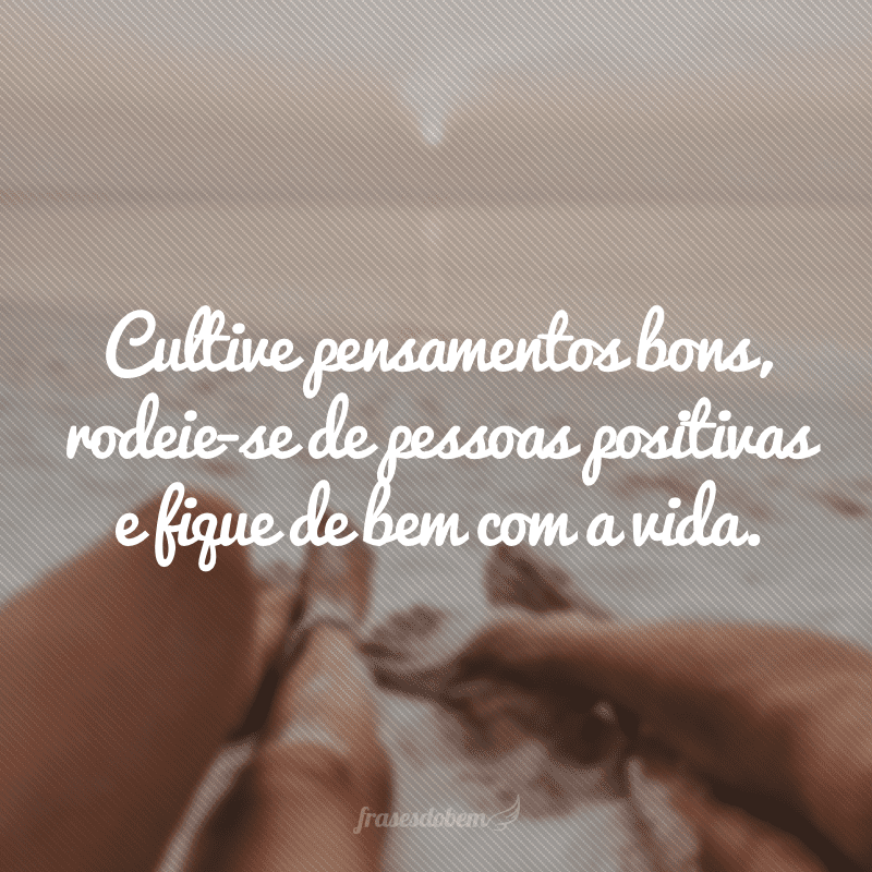 Cultive pensamentos bons, rodeie-se de pessoas positivas e fique de bem com a vida.