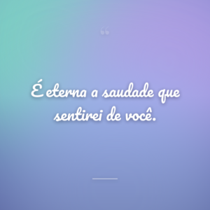 É eterna a saudade que sentirei de você.
