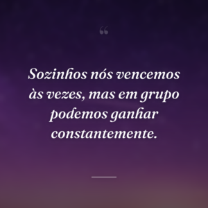 Sozinhos nós vencemos às vezes, mas em grupo podemos ganhar constantemente.