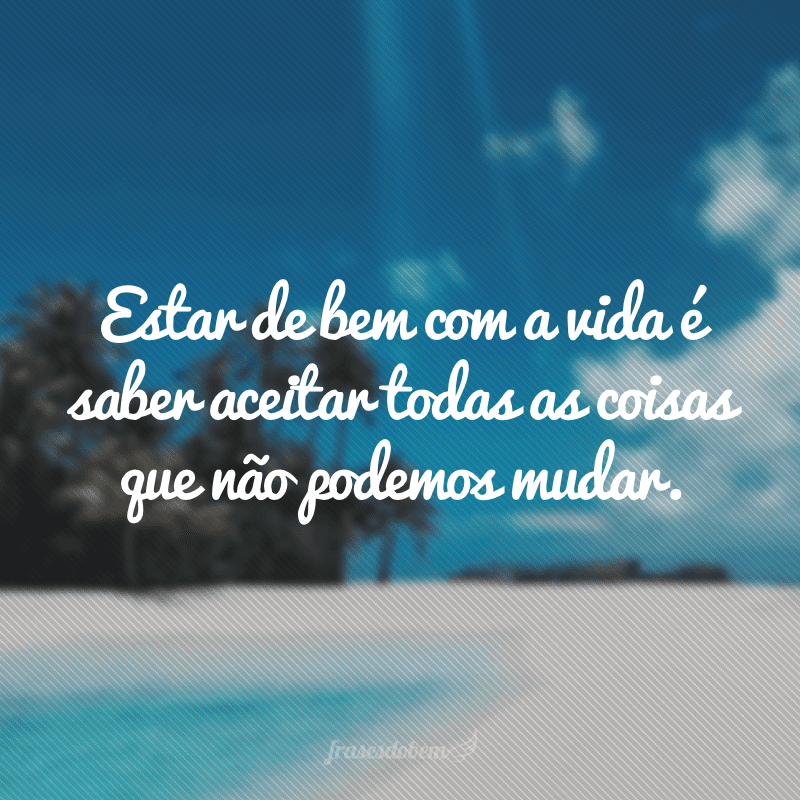 Estar de bem com a vida é saber aceitar todas as coisas que não podemos mudar.