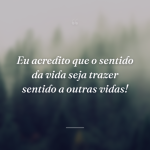 Eu acredito que o sentido da vida seja trazer sentido a outras vidas!