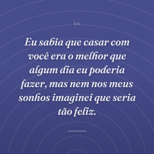 Eu sabia que casar com você era o melhor que algum dia eu poderia fazer, mas nem nos meus sonhos imaginei que seria tão feliz.
