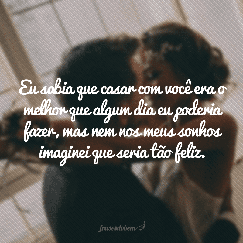 Eu sabia que casar com você era o melhor que algum dia eu poderia fazer, mas nem nos meus sonhos imaginei que seria tão feliz.