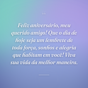 Feliz aniversário, meu querido amigo! Que o dia de hoje seja um lembrete de toda força, sonhos e alegria que habitam em você! Viva sua vida da melhor maneira.