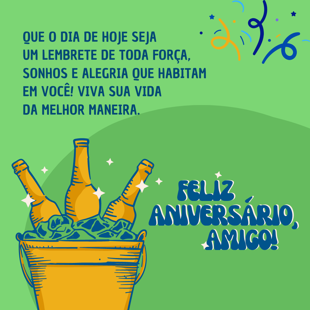 Feliz aniversário, meu querido amigo! Que o dia de hoje seja um lembrete de toda força, sonhos e alegria que habitam em você! Viva sua vida da melhor maneira.