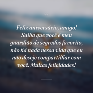 Feliz aniversário, amigo! Saiba que você é meu guardião de segredos favorito, não há nada nessa vida que eu não deseje compartilhar com você. Muitas felicidades!