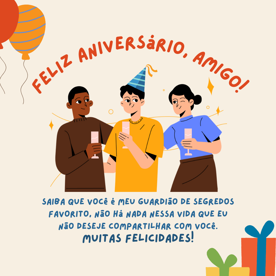 Feliz aniversário, amigo! Saiba que você é meu guardião de segredos favorito, não há nada nessa vida que eu não deseje compartilhar com você. Muitas felicidades!