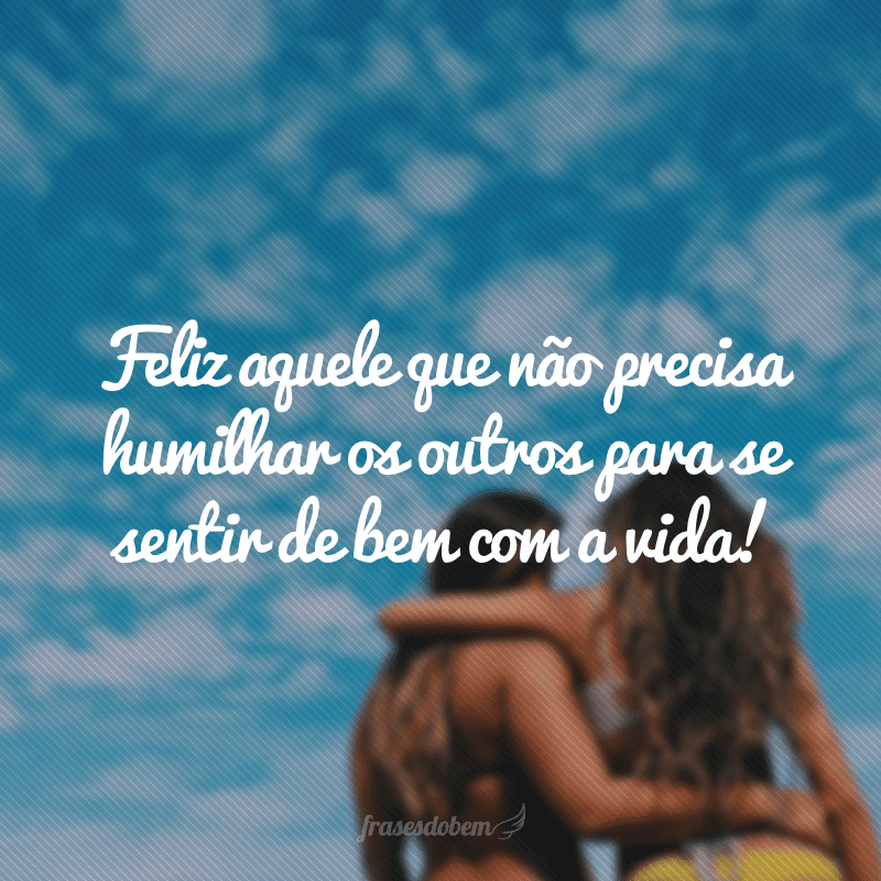 Feliz aquele que não precisa humilhar os outros para se sentir de bem com a vida!