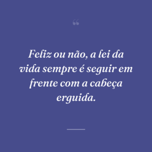 Feliz ou não, a lei da vida sempre é seguir em frente com a cabeça erguida.